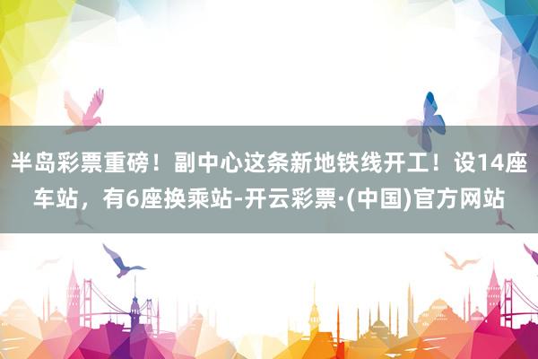 半岛彩票重磅！副中心这条新地铁线开工！设14座车站，有6座换乘站-开云彩票·(中国)官方网站