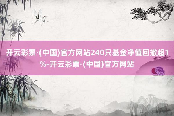 开云彩票·(中国)官方网站240只基金净值回撤超1%-开云彩票·(中国)官方网站