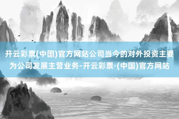 开云彩票(中国)官方网站公司当今的对外投资主要为公司发展主营业务-开云彩票·(中国)官方网站