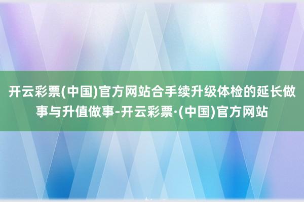 开云彩票(中国)官方网站合手续升级体检的延长做事与升值做事-开云彩票·(中国)官方网站