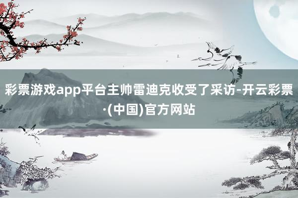 彩票游戏app平台主帅雷迪克收受了采访-开云彩票·(中国)官方网站