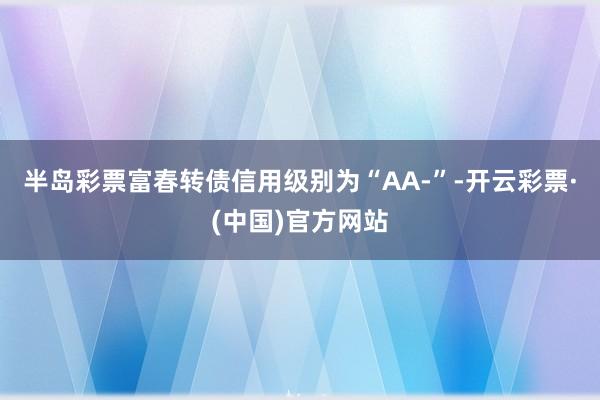 半岛彩票富春转债信用级别为“AA-”-开云彩票·(中国)官方网站