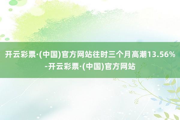 开云彩票·(中国)官方网站往时三个月高潮13.56%-开云彩票·(中国)官方网站