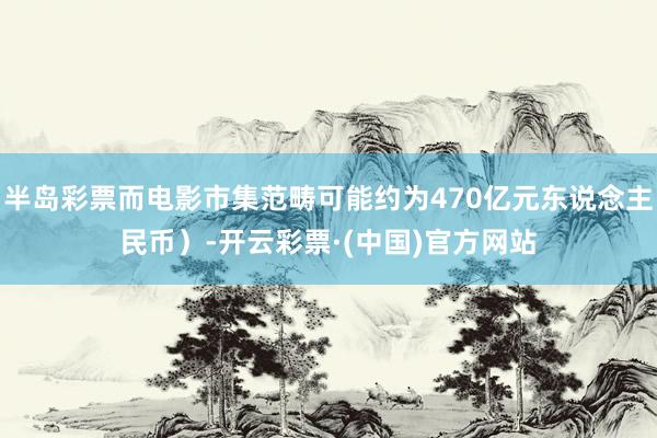 半岛彩票而电影市集范畴可能约为470亿元东说念主民币）-开云彩票·(中国)官方网站