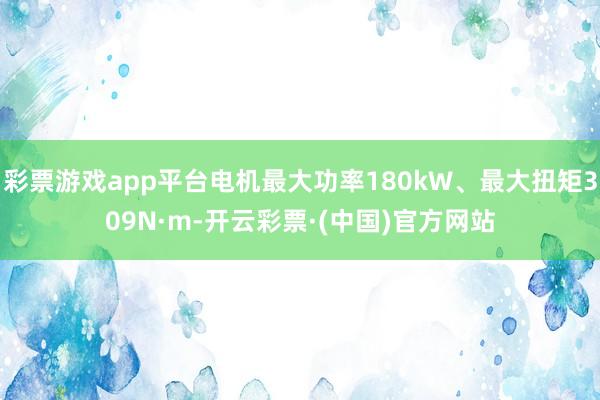 彩票游戏app平台电机最大功率180kW、最大扭矩309N·m-开云彩票·(中国)官方网站