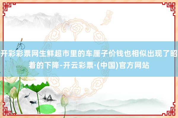 开彩彩票网生鲜超市里的车厘子价钱也相似出现了昭着的下降-开云彩票·(中国)官方网站