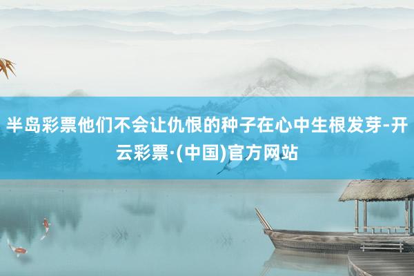 半岛彩票他们不会让仇恨的种子在心中生根发芽-开云彩票·(中国)官方网站