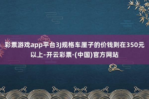 彩票游戏app平台3J规格车厘子的价钱则在350元以上-开云彩票·(中国)官方网站