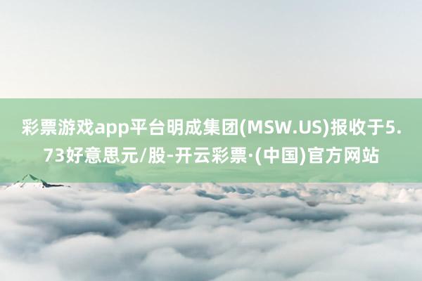 彩票游戏app平台明成集团(MSW.US)报收于5.73好意思元/股-开云彩票·(中国)官方网站