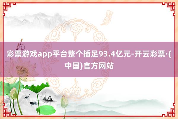 彩票游戏app平台整个插足93.4亿元-开云彩票·(中国)官方网站