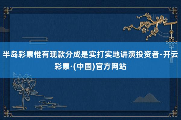 半岛彩票惟有现款分成是实打实地讲演投资者-开云彩票·(中国)官方网站