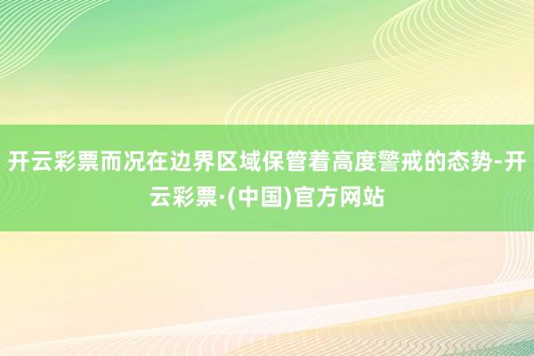 开云彩票而况在边界区域保管着高度警戒的态势-开云彩票·(中国)官方网站