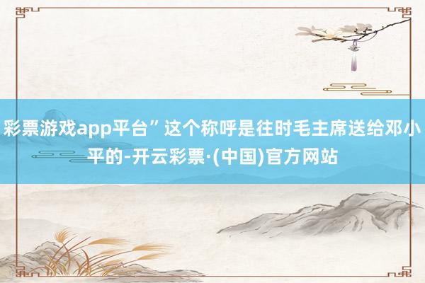 彩票游戏app平台”这个称呼是往时毛主席送给邓小平的-开云彩票·(中国)官方网站