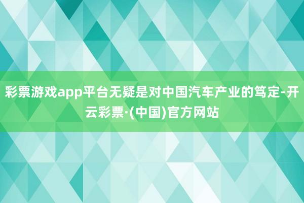 彩票游戏app平台无疑是对中国汽车产业的笃定-开云彩票·(中国)官方网站