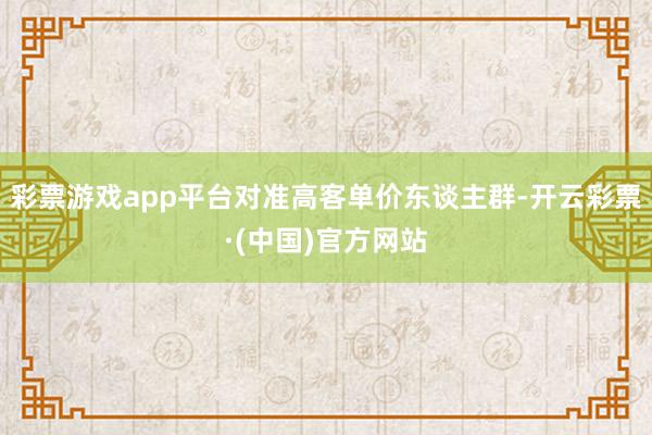 彩票游戏app平台对准高客单价东谈主群-开云彩票·(中国)官方网站