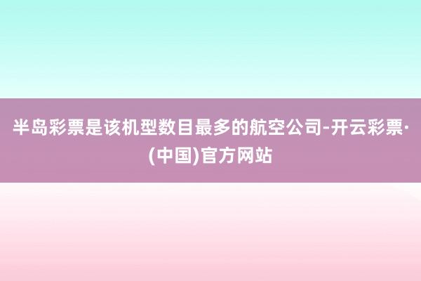 半岛彩票是该机型数目最多的航空公司-开云彩票·(中国)官方网站