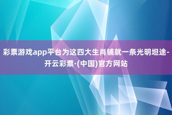 彩票游戏app平台为这四大生肖铺就一条光明坦途-开云彩票·(中国)官方网站