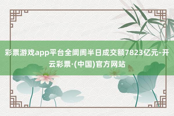 彩票游戏app平台全阛阓半日成交额7823亿元-开云彩票·(中国)官方网站