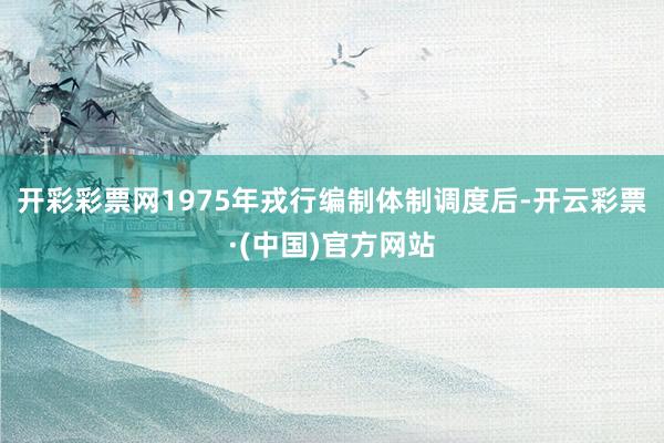 开彩彩票网1975年戎行编制体制调度后-开云彩票·(中国)官方网站