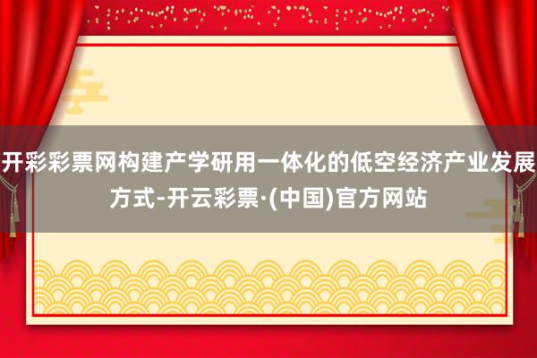 开彩彩票网构建产学研用一体化的低空经济产业发展方式-开云彩票·(中国)官方网站