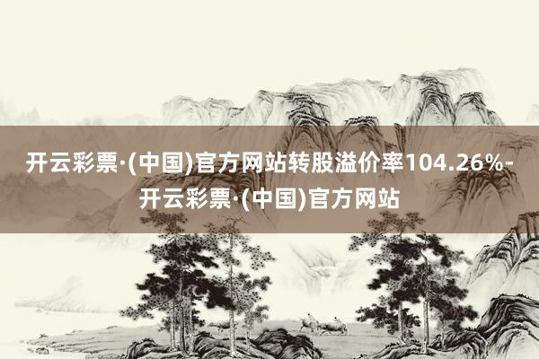 开云彩票·(中国)官方网站转股溢价率104.26%-开云彩票·(中国)官方网站