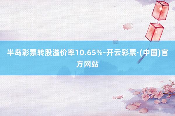 半岛彩票转股溢价率10.65%-开云彩票·(中国)官方网站