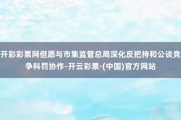 开彩彩票网但愿与市集监管总局深化反把持和公谈竞争科罚协作-开云彩票·(中国)官方网站