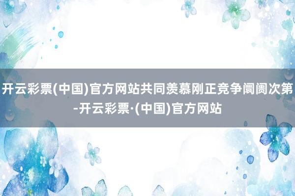 开云彩票(中国)官方网站共同羡慕刚正竞争阛阓次第-开云彩票·(中国)官方网站