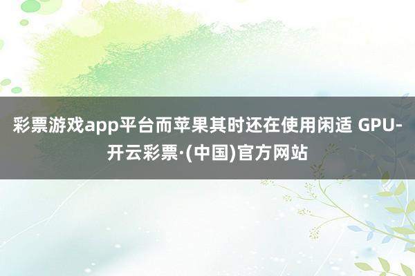 彩票游戏app平台而苹果其时还在使用闲适 GPU-开云彩票·(中国)官方网站