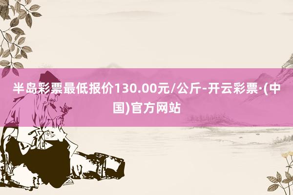 半岛彩票最低报价130.00元/公斤-开云彩票·(中国)官方网站