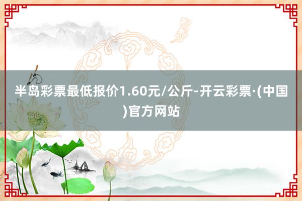 半岛彩票最低报价1.60元/公斤-开云彩票·(中国)官方网站