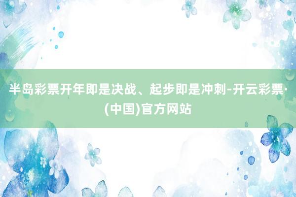 半岛彩票开年即是决战、起步即是冲刺-开云彩票·(中国)官方网站