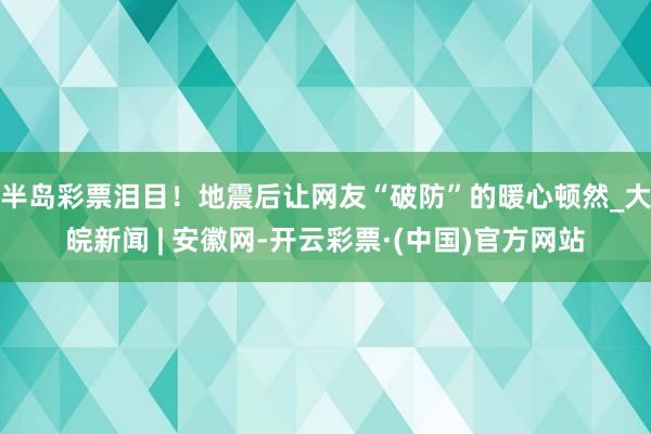 半岛彩票泪目！地震后让网友“破防”的暖心顿然_大皖新闻 | 安徽网-开云彩票·(中国)官方网站