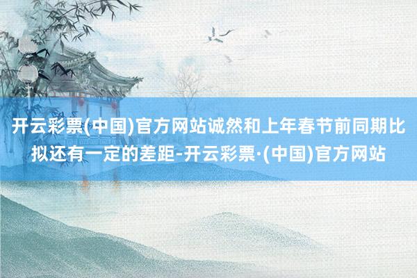 开云彩票(中国)官方网站诚然和上年春节前同期比拟还有一定的差距-开云彩票·(中国)官方网站