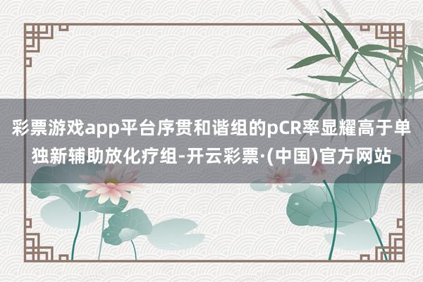 彩票游戏app平台序贯和谐组的pCR率显耀高于单独新辅助放化疗组-开云彩票·(中国)官方网站