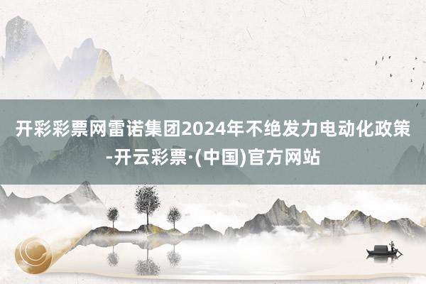 开彩彩票网　　雷诺集团2024年不绝发力电动化政策-开云彩票·(中国)官方网站