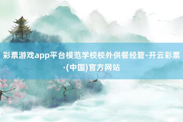 彩票游戏app平台模范学校校外供餐经管-开云彩票·(中国)官方网站