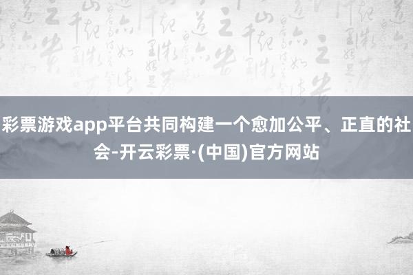 彩票游戏app平台共同构建一个愈加公平、正直的社会-开云彩票·(中国)官方网站