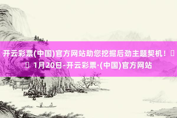 开云彩票(中国)官方网站助您挖掘后劲主题契机！		1月20日-开云彩票·(中国)官方网站