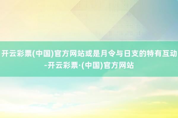 开云彩票(中国)官方网站或是月令与日支的特有互动-开云彩票·(中国)官方网站