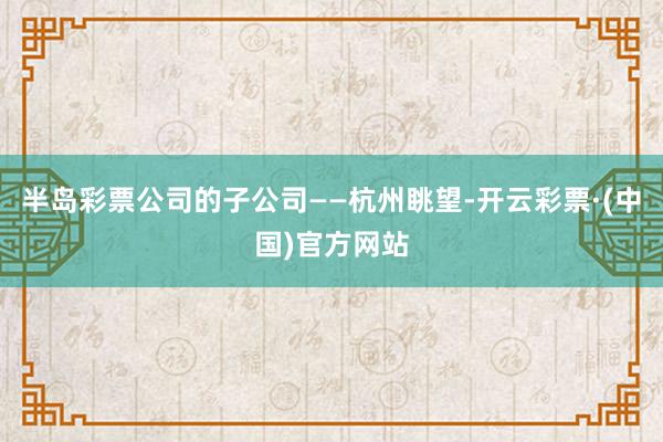 半岛彩票公司的子公司——杭州眺望-开云彩票·(中国)官方网站