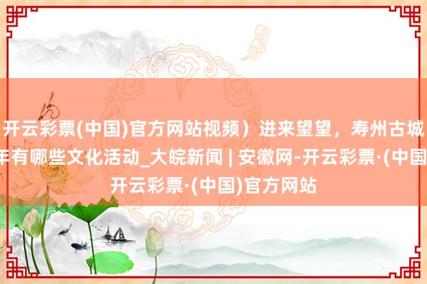 开云彩票(中国)官方网站视频）进来望望，寿州古城非遗中国年有哪些文化活动_大皖新闻 | 安徽网-开云彩票·(中国)官方网站