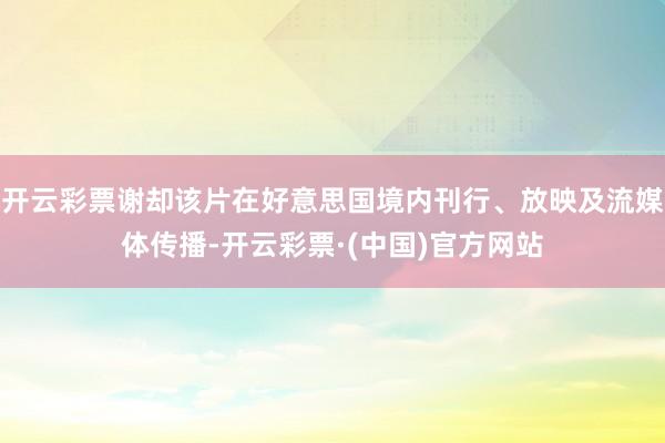 开云彩票谢却该片在好意思国境内刊行、放映及流媒体传播-开云彩票·(中国)官方网站