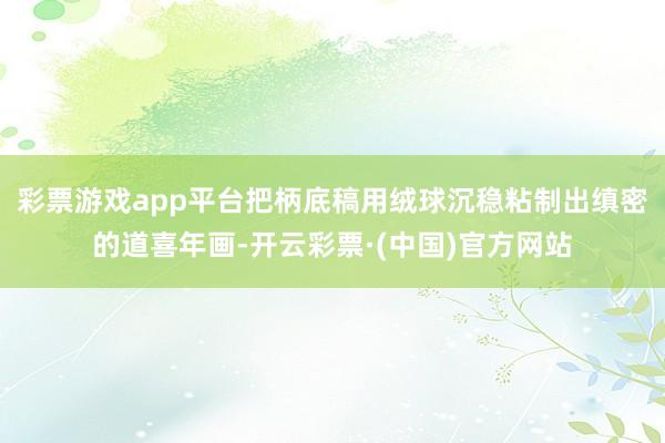 彩票游戏app平台把柄底稿用绒球沉稳粘制出缜密的道喜年画-开云彩票·(中国)官方网站