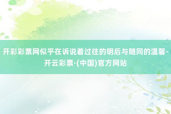 开彩彩票网似乎在诉说着过往的明后与随同的温馨-开云彩票·(中国)官方网站