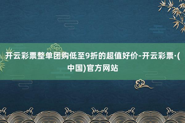 开云彩票整单团购低至9折的超值好价-开云彩票·(中国)官方网站