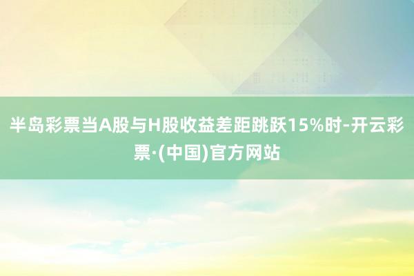 半岛彩票当A股与H股收益差距跳跃15%时-开云彩票·(中国)官方网站