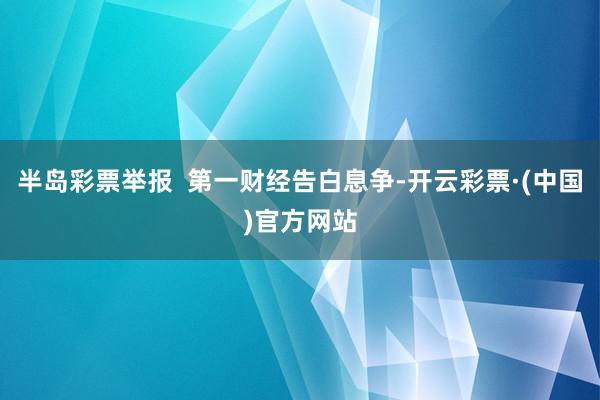 半岛彩票举报  第一财经告白息争-开云彩票·(中国)官方网站