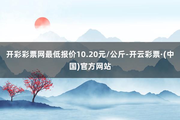 开彩彩票网最低报价10.20元/公斤-开云彩票·(中国)官方网站