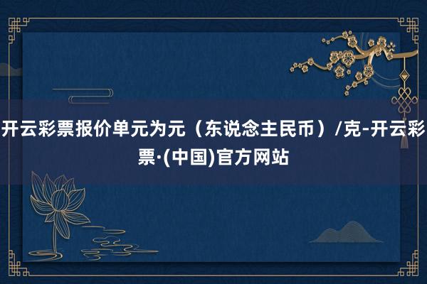 开云彩票报价单元为元（东说念主民币）/克-开云彩票·(中国)官方网站